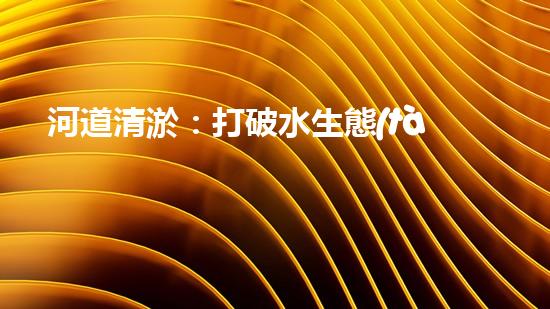 河道清淤：打破水生態(tài)限制，實現(xiàn)持續(xù)發(fā)展的關(guān)鍵嗎？